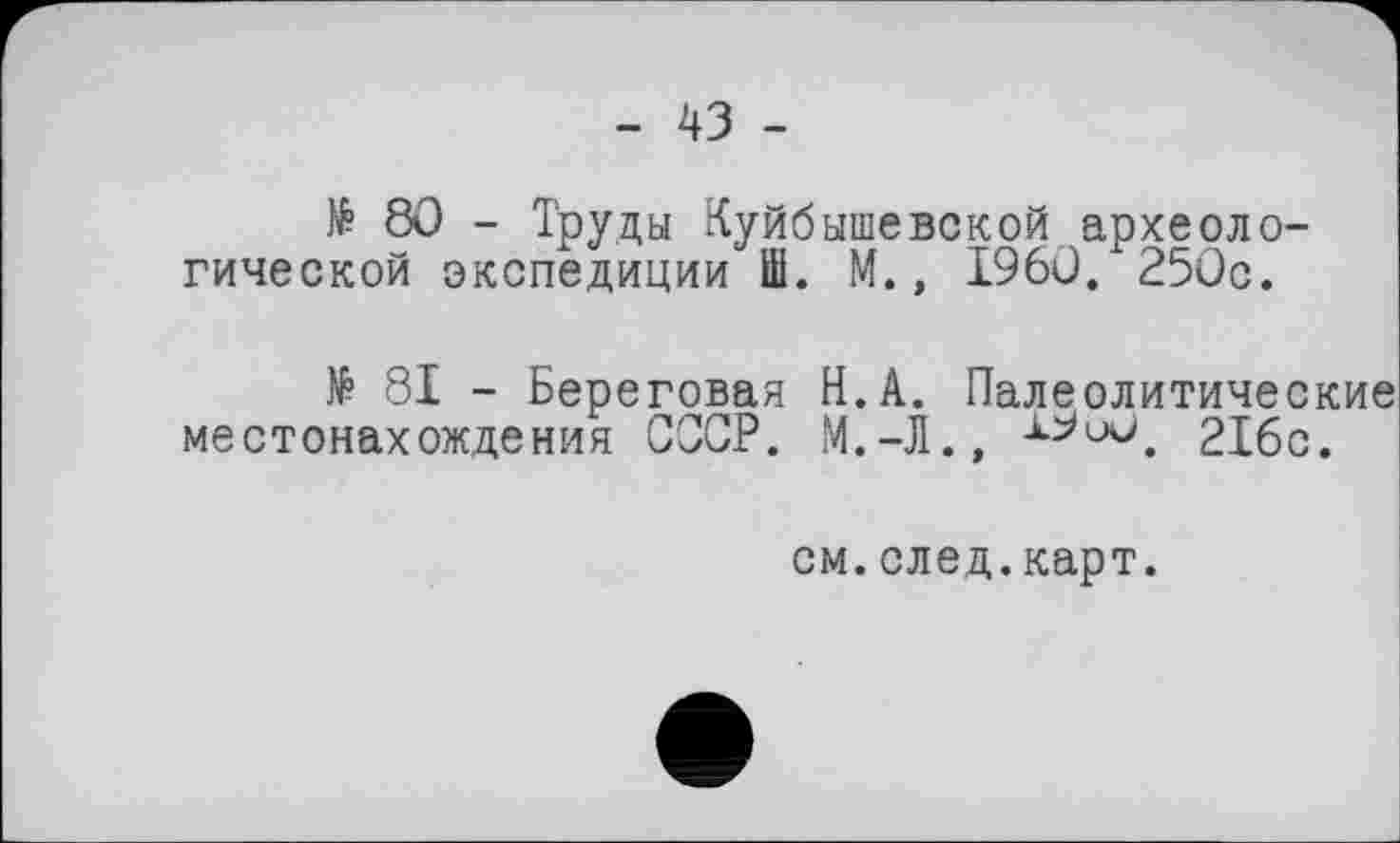 ﻿- 43 -
№ 80 - Труды Куйбышевской археологической экспедиции Ш. М., I960. 250с.
№ 81 - Береговая Н.А. Палеолитические местонахождения СССР. М.-Л.»	216с.
см.след.карт.